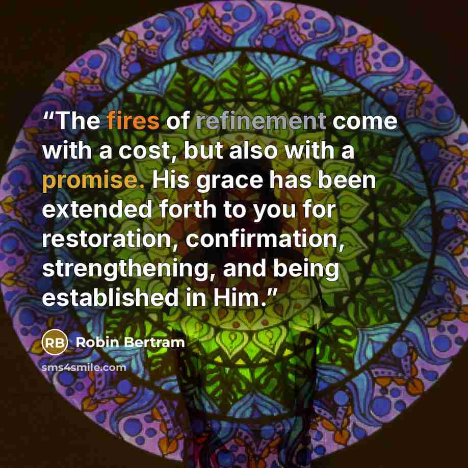 “The fires of refinement come with a cost, but also with a promise. His grace has been extended forth to you for restoration, confirmation, strengthening, and being established in Him.” quote by Robin Bertram
