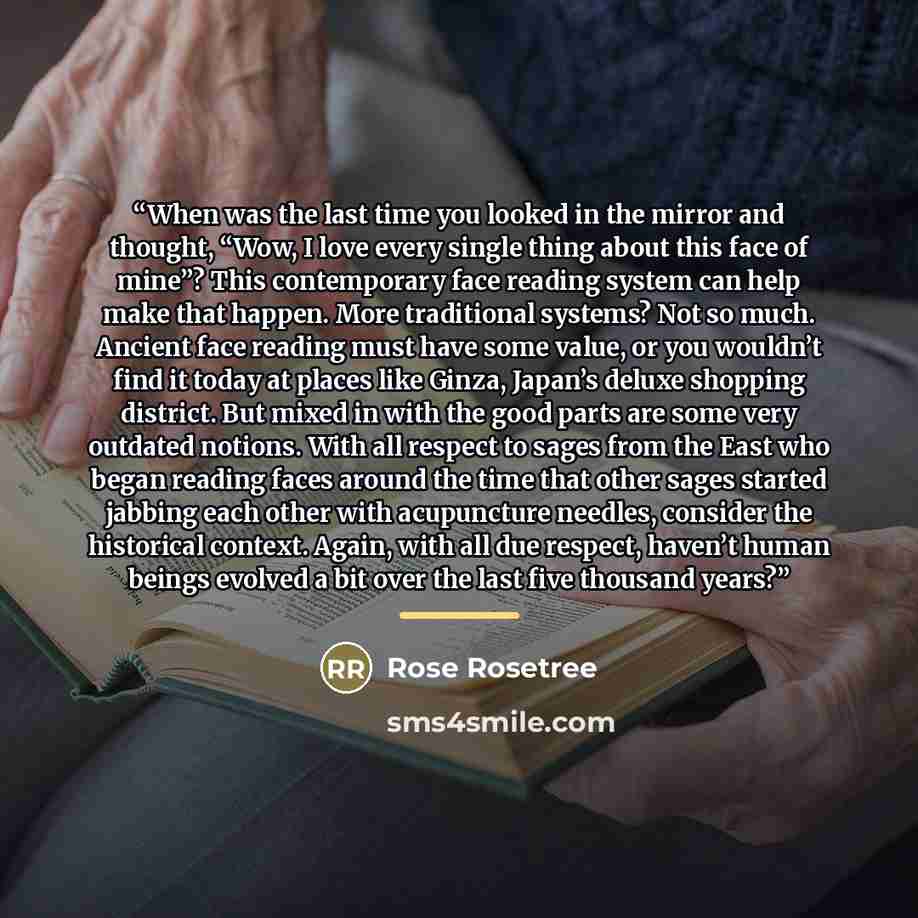 “When was the last time you looked in the mirror and thought, “Wow, I love every single thing about this face of mine”? This contemporary face reading system can help make that happen. More traditional systems? Not so much. Ancient face reading must have some value, or you wouldn’t find it today at…” quote by Rose Rosetree