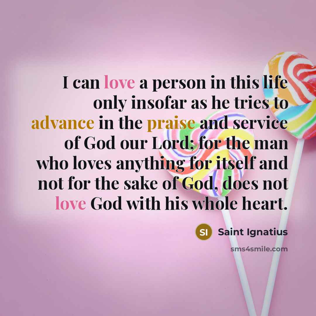 “I can love a person in this life only insofar as he tries to advance in the praise and service of God our Lord; for the man who loves anything for itself and not for the sake of God, does not love God with his whole heart.” quote by Saint Ignatius