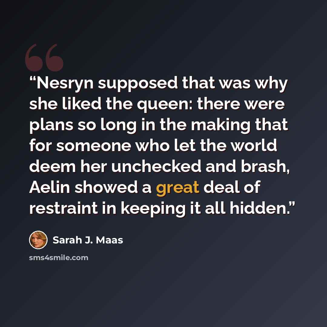 “Nesryn supposed that was why she liked the queen: there were plans so long in the making that for someone who let the world deem her unchecked and brash, Aelin showed a great deal of restraint in keeping it all hidden.” quote by Sarah J. Maas