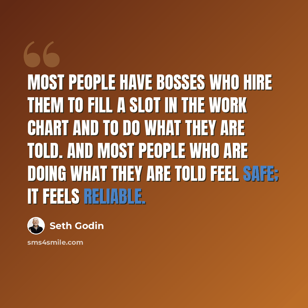 “Most people have bosses who hire them to fill a slot in the work chart and to do what they are told. And most people who are doing what they are told feel safe; it feels reliable.” quote by Seth Godin