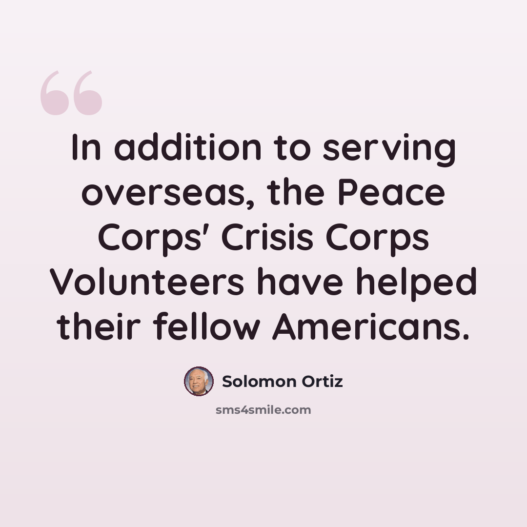 “In addition to serving overseas, the Peace Corps' Crisis Corps Volunteers have helped their fellow Americans.” quote by Solomon Ortiz
