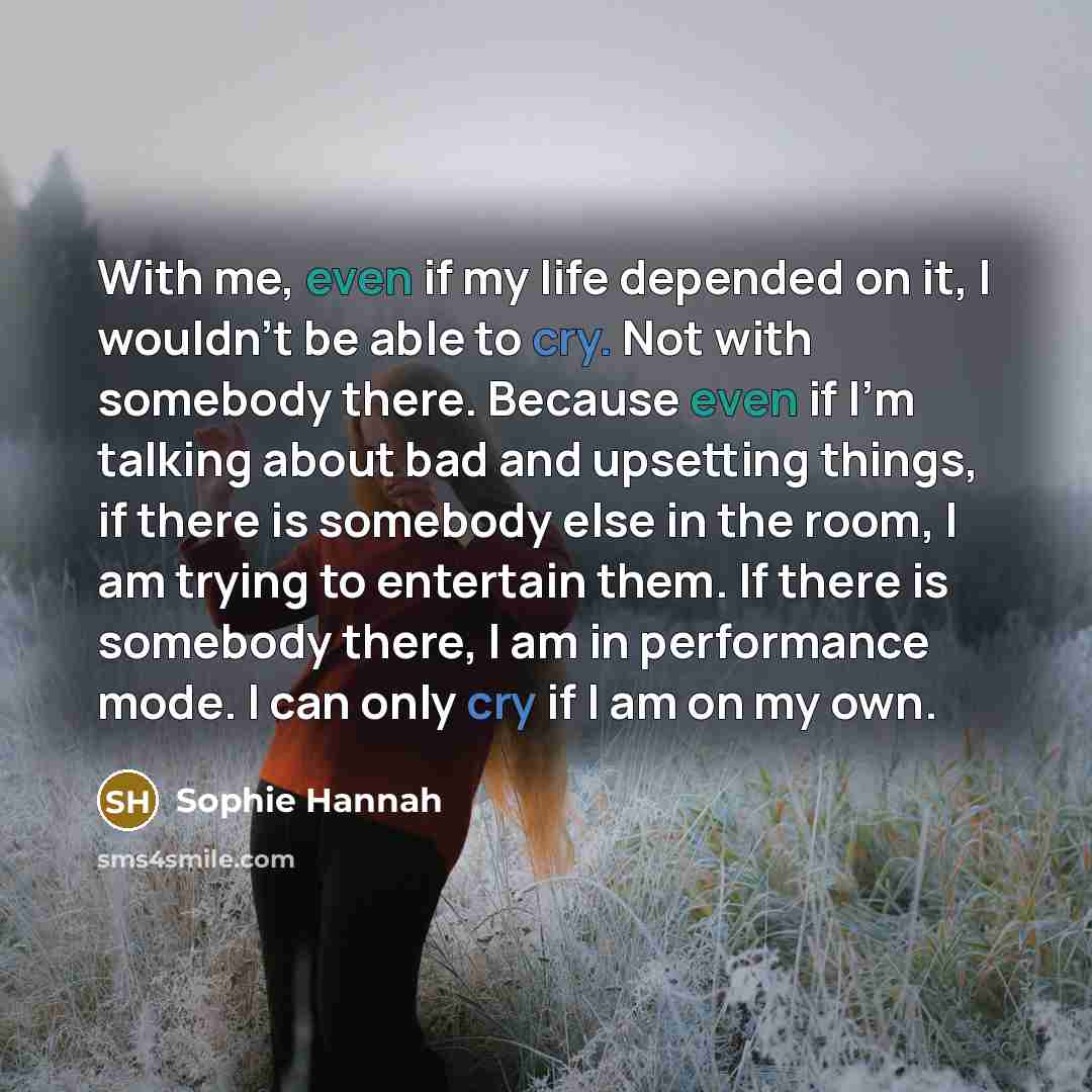 “With me, even if my life depended on it, I wouldn't be able to cry. Not with somebody there. Because even if I'm talking about bad and upsetting things, if there is somebody else in the room, I am trying to entertain them. If there is somebody there, I am in performance mode. I can only cry if I…” quote by Sophie Hannah
