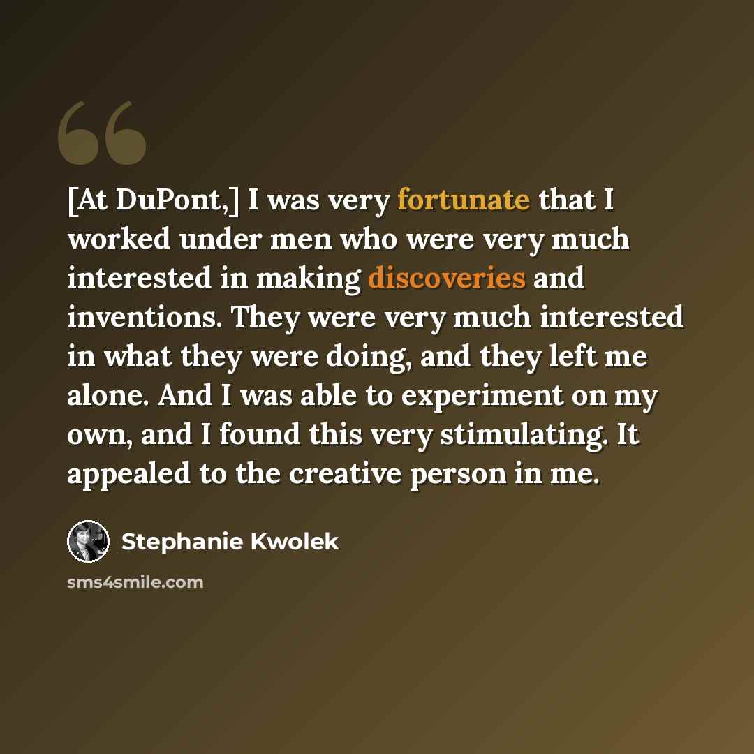 “[At DuPont,] I was very fortunate that I worked under men who were very much interested in making discoveries and inventions. They were very much interested in what they were doing, and they left me alone. And I was able to experiment on my own, and I found this very stimulating. It appealed to…” quote by Stephanie Kwolek