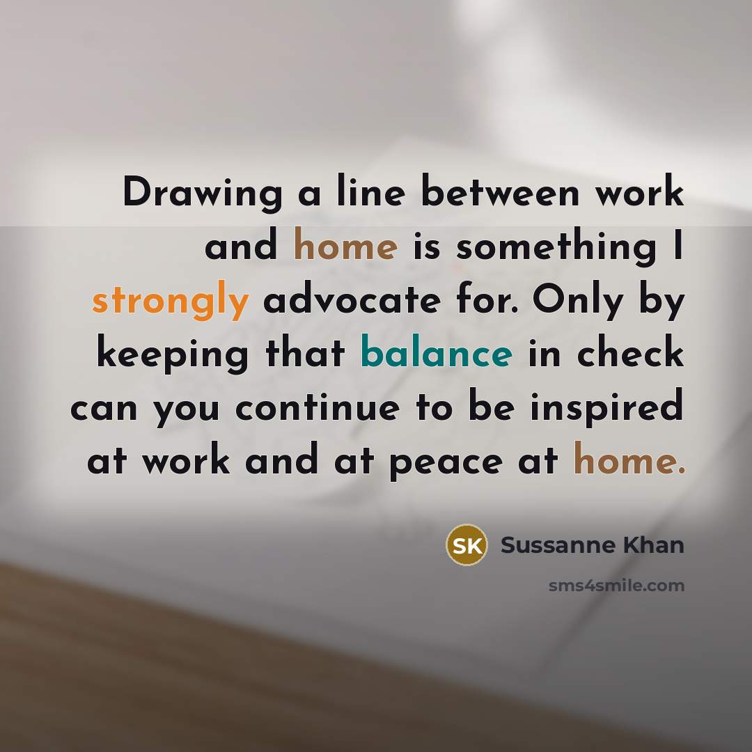 “Drawing a line between work and home is something I strongly advocate for. Only by keeping that balance in check can you continue to be inspired at work and at peace at home.” quote by Sussanne Khan