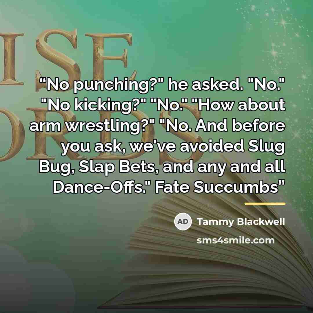 “No punching?" he asked. "No." "No kicking?" "No." "How about arm wrestling?" "No. And before you ask, we've avoided Slug Bug, Slap Bets, and any and all Dance-Offs." Fate Succumbs” quote by Tammy Blackwell