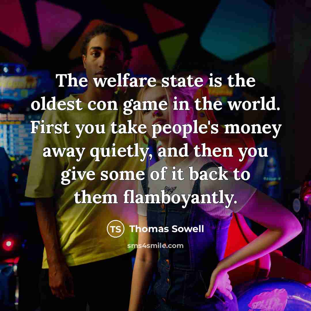 “The welfare state is the oldest con game in the world. First you take people's money away quietly, and then you give some of it back to them flamboyantly.” quote by Thomas Sowell