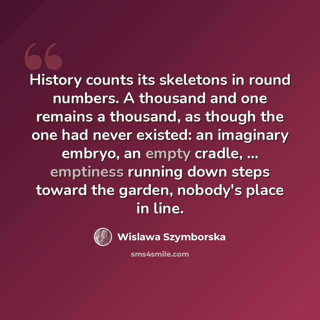 “History counts its skeletons in round numbers. A thousand and one remains a thousand, as though the one had never existed: an imaginary embryo, an empty cradle, ... emptiness running down steps toward the garden, nobody's place in line.” quote by Wislawa Szymborska