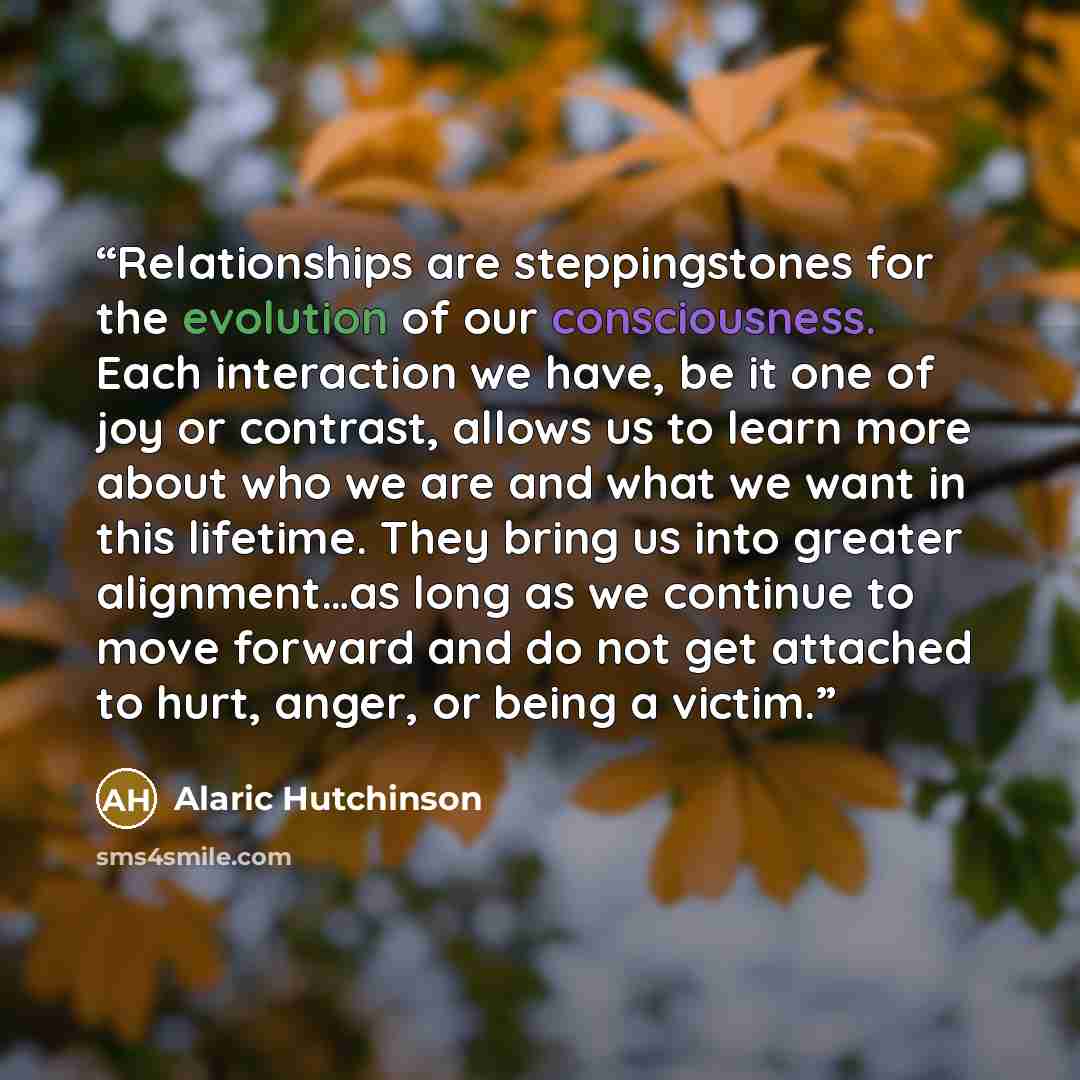 “Relationships are steppingstones for the evolution of our consciousness. Each interaction we have, be it one of joy or contrast, allows us to learn more about who we are and what we want in this lifetime. They bring us into greater alignment…as long as we continue to move forward and do not get…” quote by Alaric Hutchinson