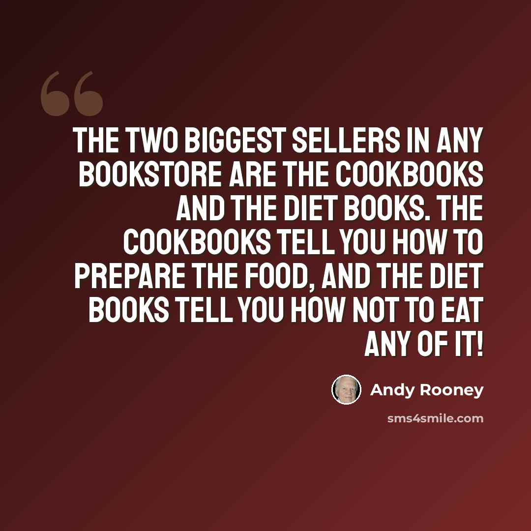 “The two biggest sellers in any bookstore are the cookbooks and the diet books. The cookbooks tell you how to prepare the food, and the diet books tell you how not to eat any of it!” quote by Andy Rooney