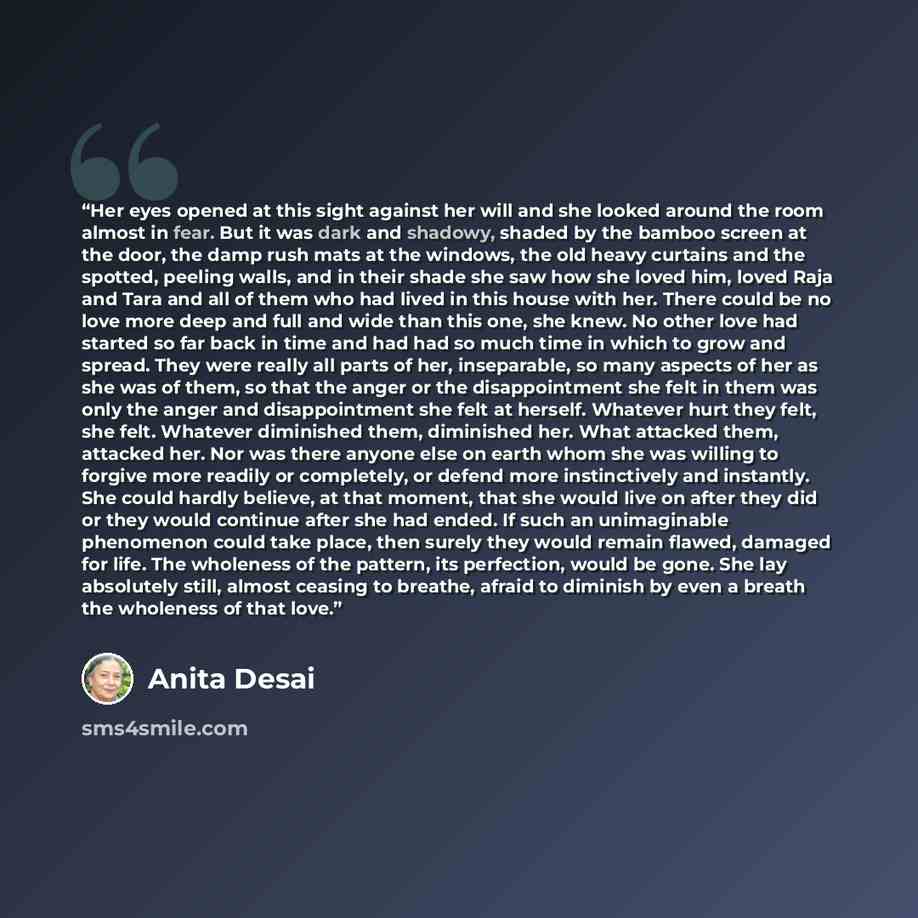 “Her eyes opened at this sight against her will and she looked around the room almost in fear. But it was dark and shadowy, shaded by the bamboo screen at the door, the damp rush mats at the windows, the old heavy curtains and the spotted, peeling walls, and in their shade she saw how she loved…” quote by Anita Desai
