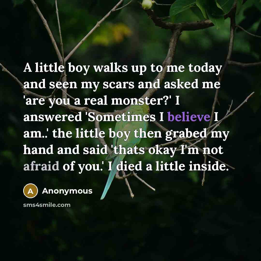 “A little boy walks up to me today and seen my scars and asked me 'are you a real monster?' I answered 'Sometimes I believe I am..' the little boy then grabed my hand and said 'thats okay I'm not afraid of you.' I died a little inside.” quote by Anonymous