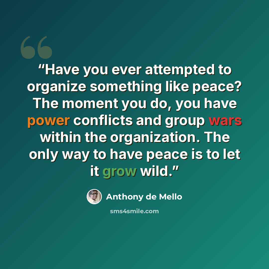 “Have you ever attempted to organize something like peace? The moment you do, you have power conflicts and group wars within the organization. The only way to have peace is to let it grow wild.” quote by Anthony de Mello