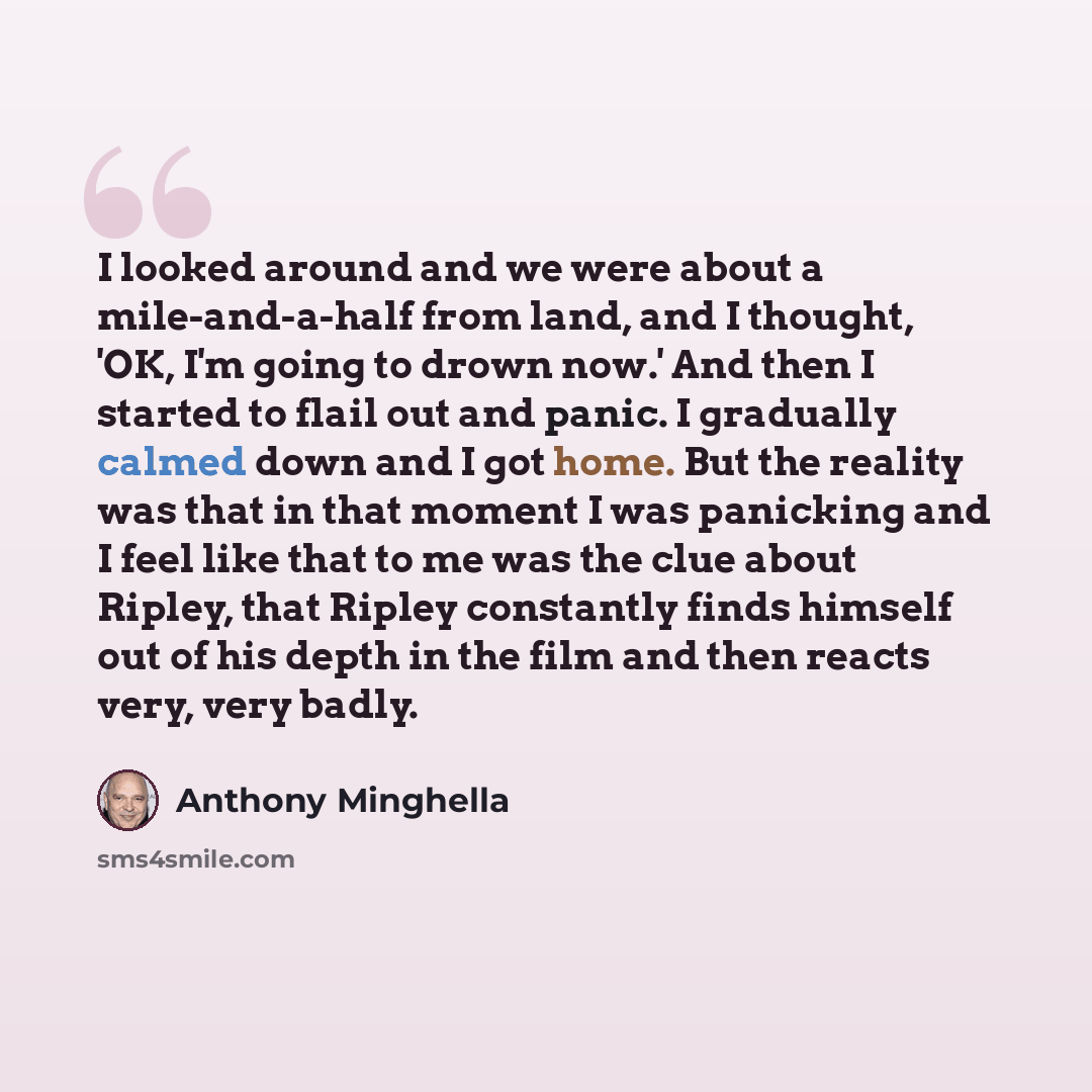 “I looked around and we were about a mile-and-a-half from land, and I thought, 'OK, I'm going to drown now.' And then I started to flail out and panic. I gradually calmed down and I got home. But the reality was that in that moment I was panicking and I feel like that to me was the clue about…” quote by Anthony Minghella