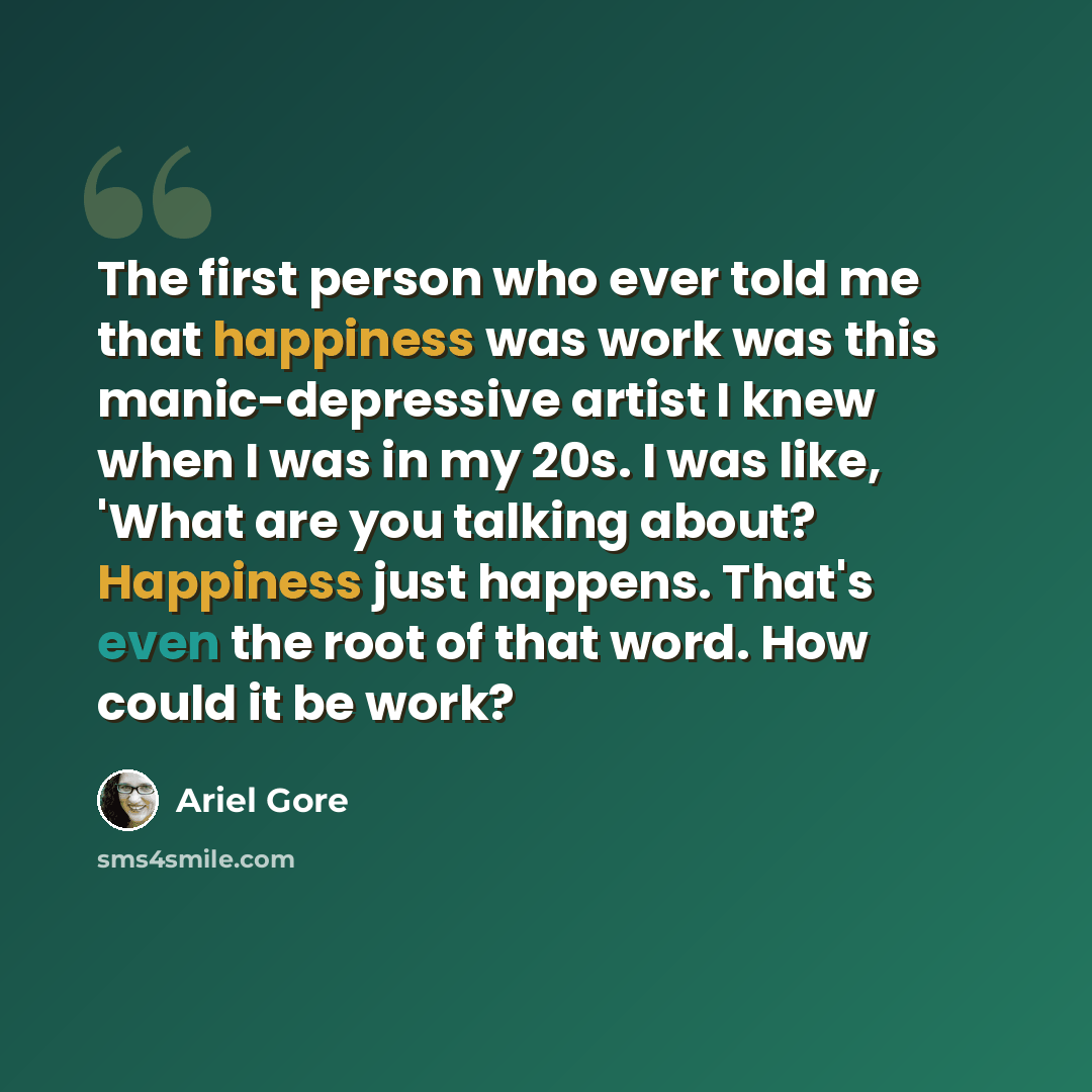 “The first person who ever told me that happiness was work was this manic-depressive artist I knew when I was in my 20s. I was like, 'What are you talking about? Happiness just happens. That's even the root of that word. How could it be work?” quote by Ariel Gore