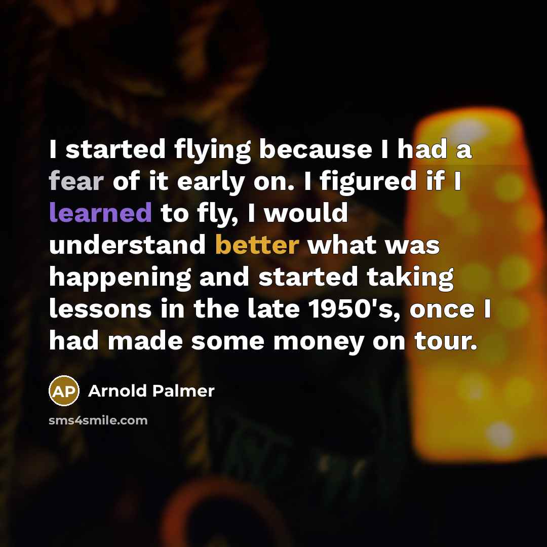 “I started flying because I had a fear of it early on. I figured if I learned to fly, I would understand better what was happening and started taking lessons in the late 1950's, once I had made some money on tour.” quote by Arnold Palmer
