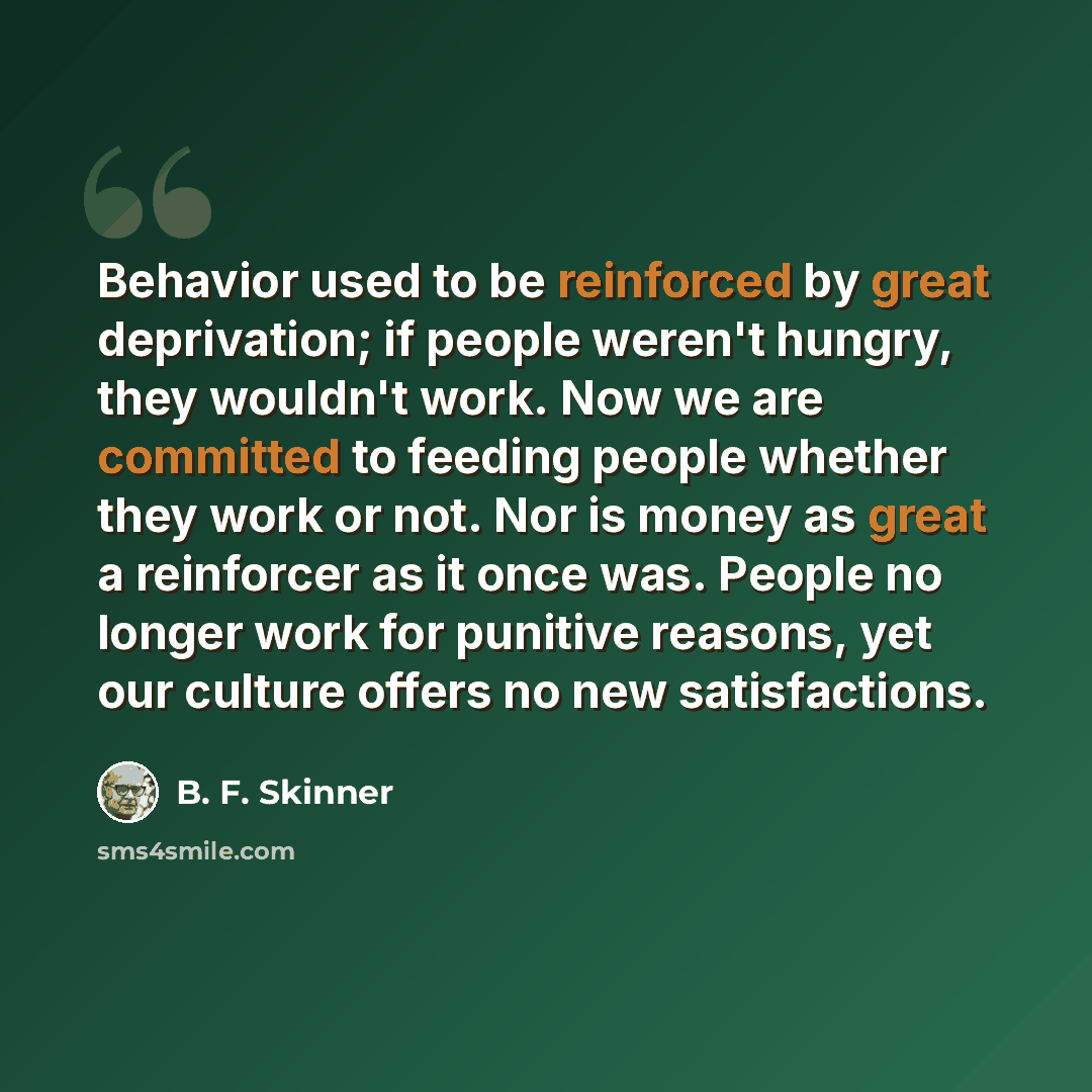 “Behavior used to be reinforced by great deprivation; if people weren't hungry, they wouldn't work. Now we are committed to feeding people whether they work or not. Nor is money as great a reinforcer as it once was. People no longer work for punitive reasons, yet our culture offers no new…” quote by B. F. Skinner