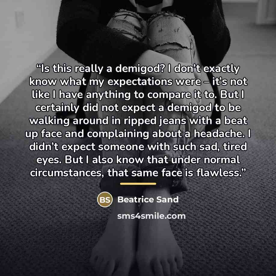 “Is this really a demigod? I don’t exactly know what my expectations were – it’s not like I have anything to compare it to. But I certainly did not expect a demigod to be walking around in ripped jeans with a beat up face and complaining about a headache. I didn’t expect someone with such sad…” quote by Beatrice Sand