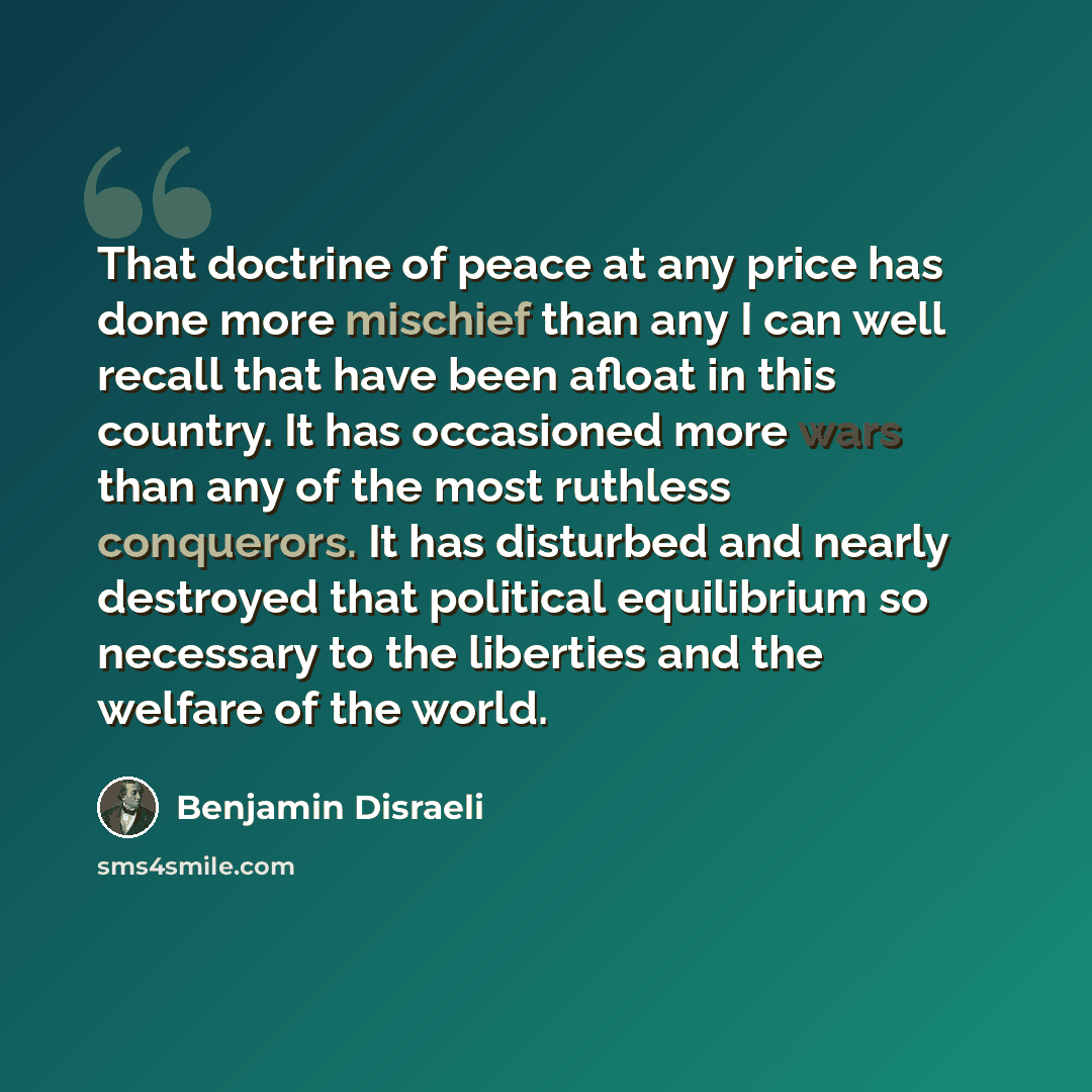 “That doctrine of peace at any price has done more mischief than any I can well recall that have been afloat in this country. It has occasioned more wars than any of the most ruthless conquerors. It has disturbed and nearly destroyed that political equilibrium so necessary to the liberties and the…” quote by Benjamin Disraeli
