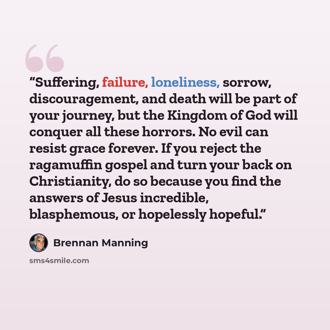 “Suffering, failure, loneliness, sorrow, discouragement, and death will be part of your journey, but the Kingdom of God will conquer all these horrors. No evil can resist grace forever. If you reject the ragamuffin gospel and turn your back on Christianity, do so because you find the answers of…” quote by Brennan Manning
