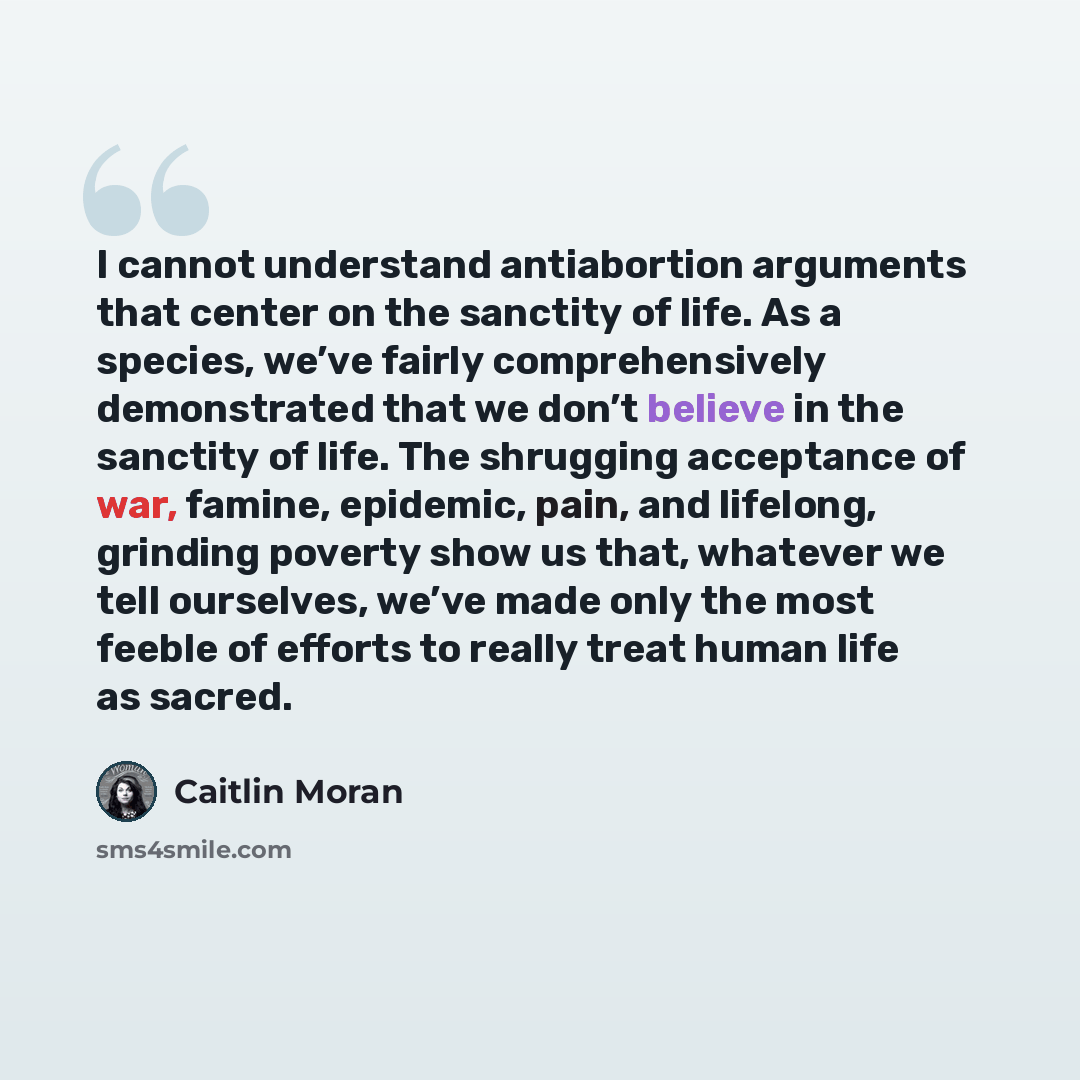 “I cannot understand antiabortion arguments that center on the sanctity of life. As a species, we’ve fairly comprehensively demonstrated that we don’t believe in the sanctity of life. The shrugging acceptance of war, famine, epidemic, pain, and lifelong, grinding poverty show us that, whatever we…” quote by Caitlin Moran