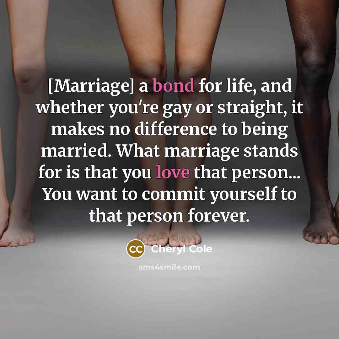 “[Marriage] a bond for life, and whether you're gay or straight, it makes no difference to being married. What marriage stands for is that you love that person... You want to commit yourself to that person forever.” quote by Cheryl Cole