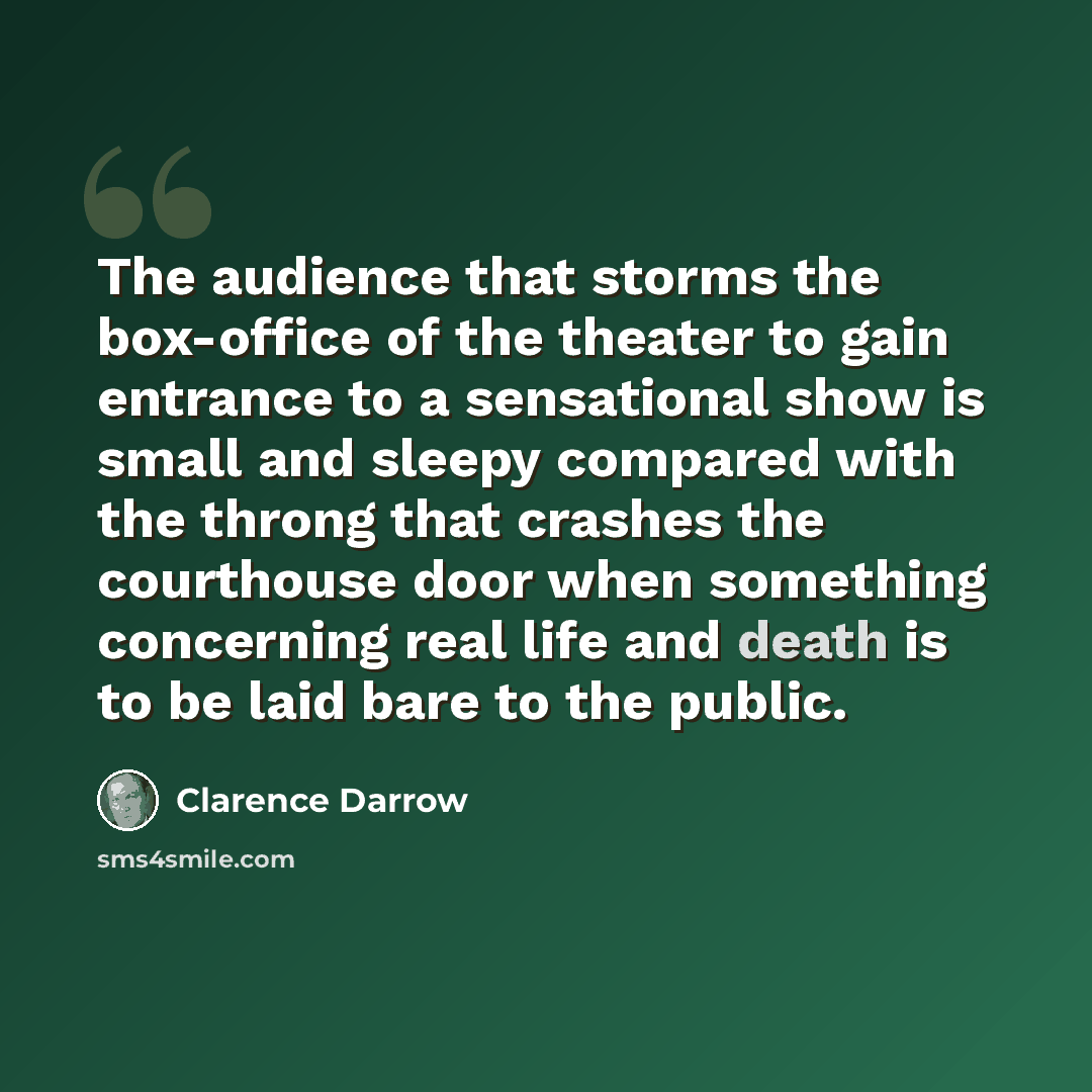 “The audience that storms the box-office of the theater to gain entrance to a sensational show is small and sleepy compared with the throng that crashes the courthouse door when something concerning real life and death is to be laid bare to the public.” quote by Clarence Darrow