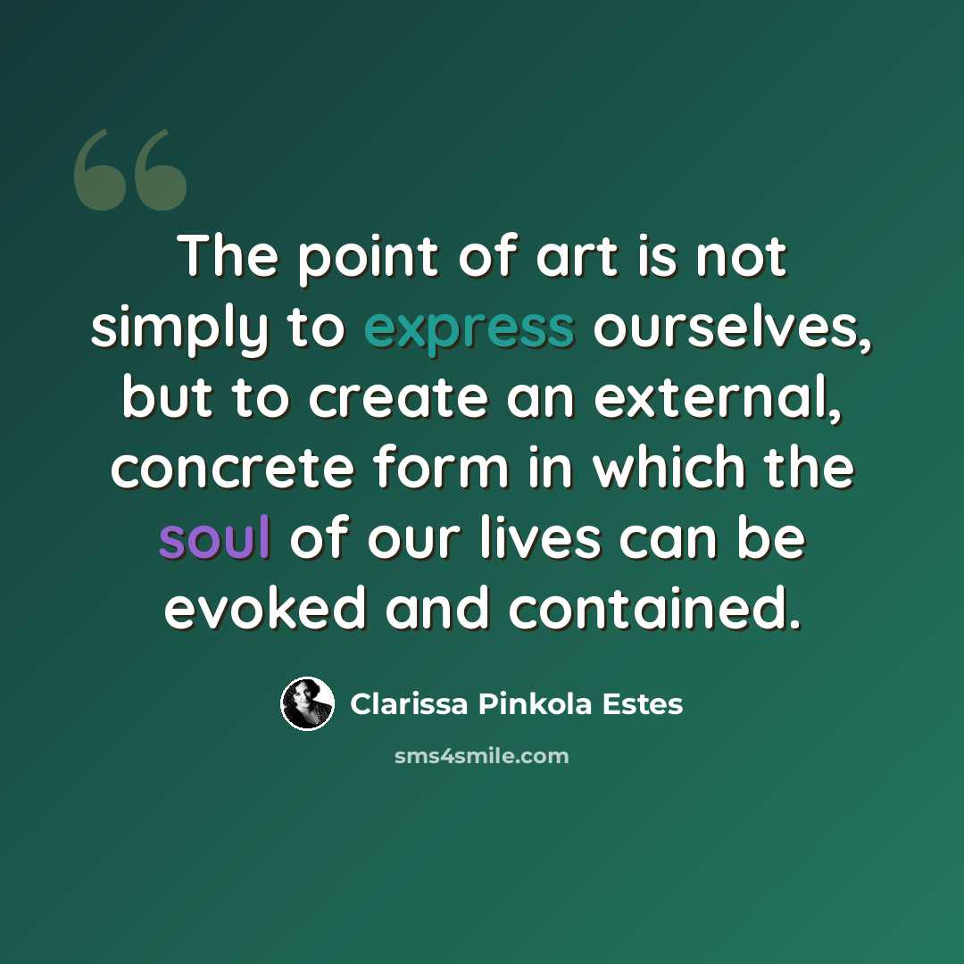 “The point of art is not simply to express ourselves, but to create an external, concrete form in which the soul of our lives can be evoked and contained.” quote by Clarissa Pinkola Estes