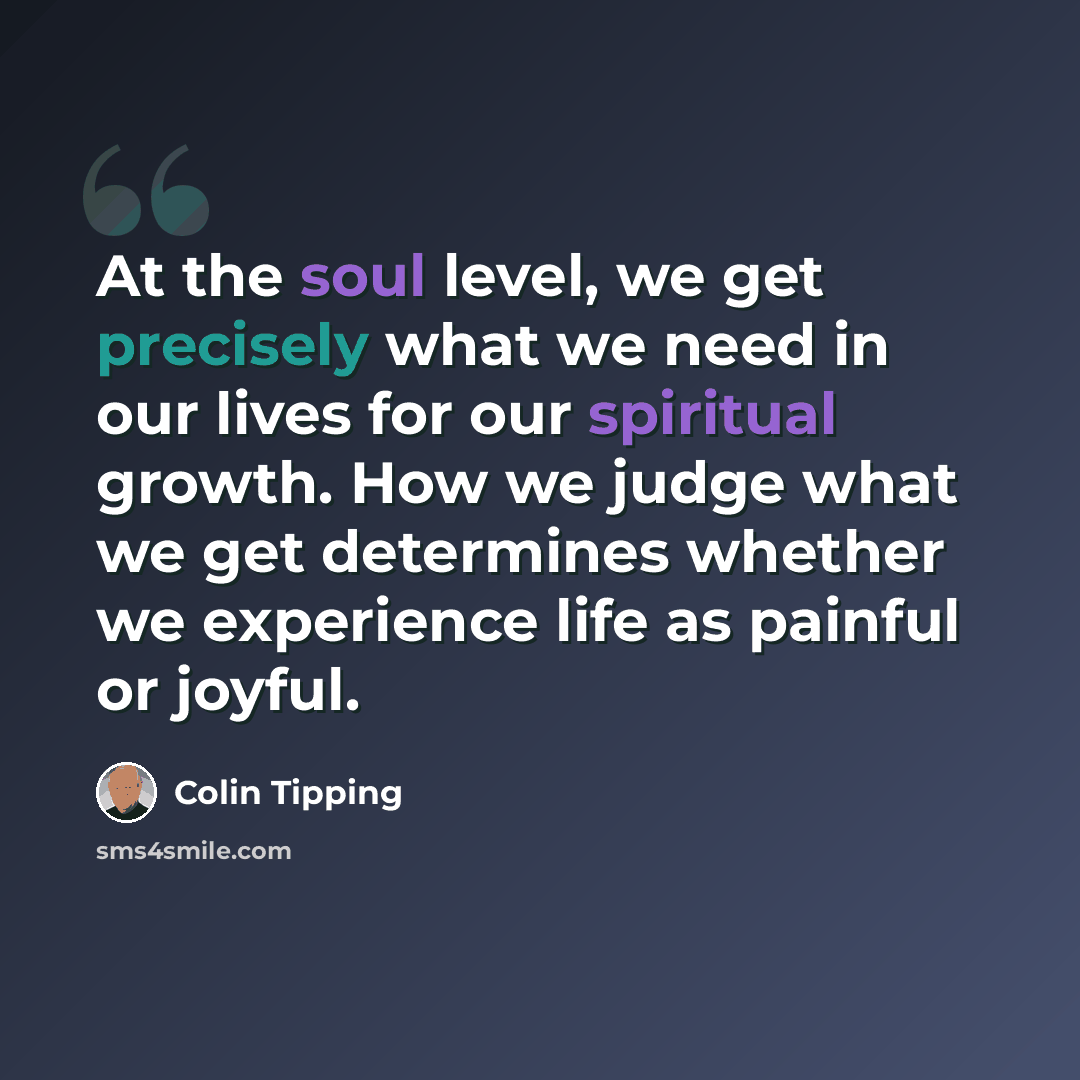 “At the soul level, we get precisely what we need in our lives for our spiritual growth. How we judge what we get determines whether we experience life as painful or joyful.” quote by Colin Tipping