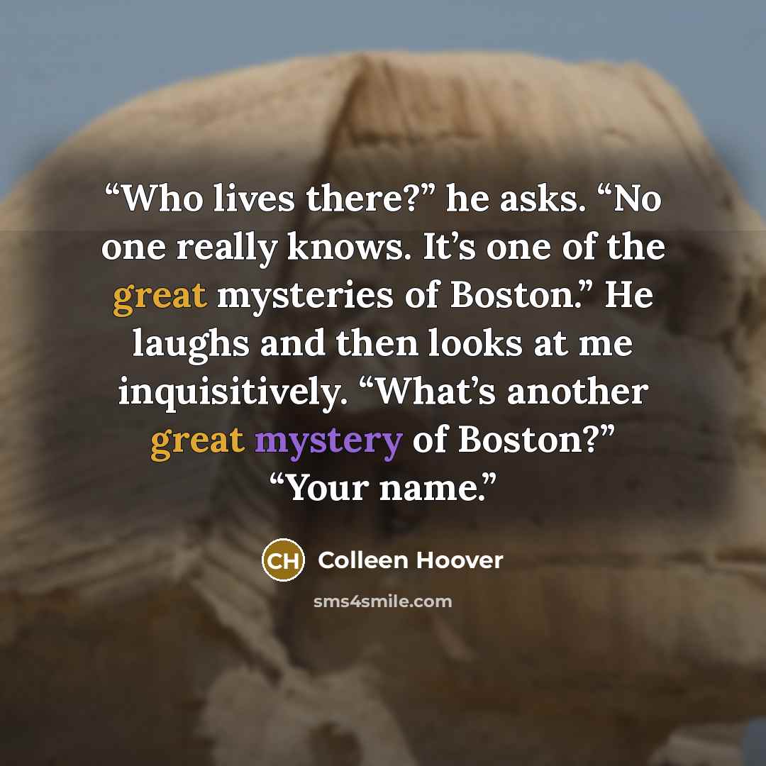 “Who lives there?” he asks. “No one really knows. It’s one of the great mysteries of Boston.” He laughs and then looks at me inquisitively. “What’s another great mystery of Boston?” “Your name.” quote by Colleen Hoover