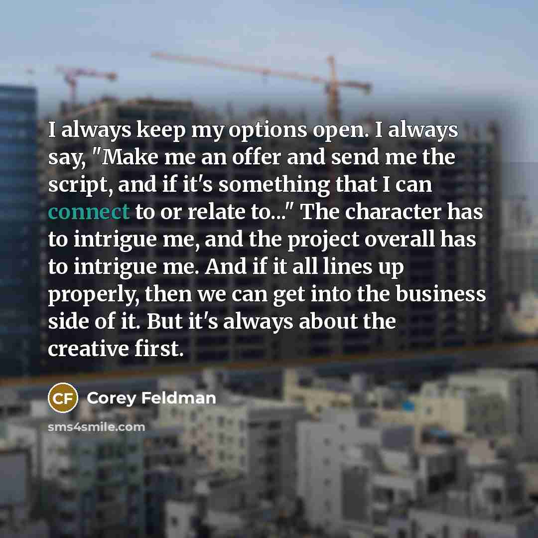 “I always keep my options open. I always say, "Make me an offer and send me the script, and if it's something that I can connect to or relate to..." The character has to intrigue me, and the project overall has to intrigue me. And if it all lines up properly, then we can get into the business side…” quote by Corey Feldman