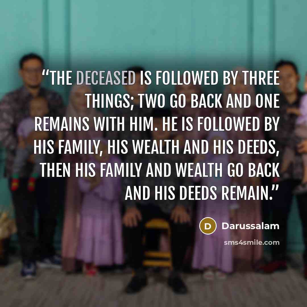 “The deceased is followed by three things; two go back and one remains with him. He is followed by his family, his wealth and his deeds, then his family and wealth go back and his deeds remain.” quote by Darussalam