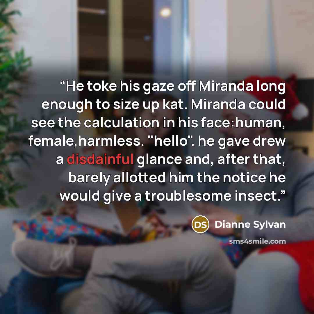 “He toke his gaze off Miranda long enough to size up kat. Miranda could see the calculation in his face:human, female,harmless. "hello". he gave drew a disdainful glance and, after that, barely allotted him the notice he would give a troublesome insect.” quote by Dianne Sylvan