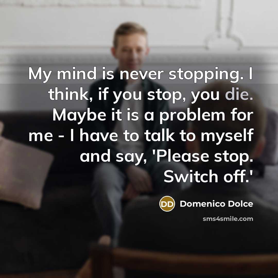 “My mind is never stopping. I think, if you stop, you die. Maybe it is a problem for me - I have to talk to myself and say, 'Please stop. Switch off.'” quote by Domenico Dolce