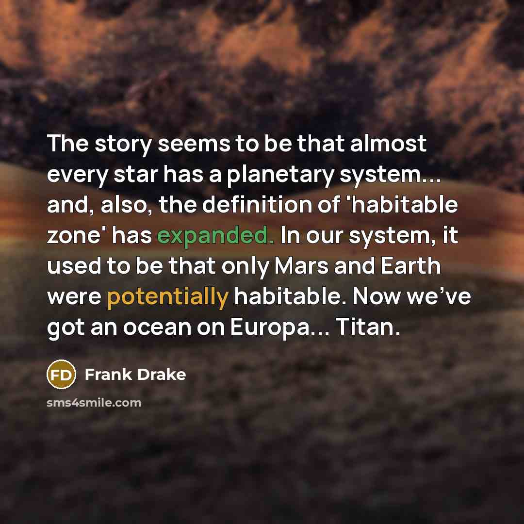 “The story seems to be that almost every star has a planetary system... and, also, the definition of 'habitable zone' has expanded. In our system, it used to be that only Mars and Earth were potentially habitable. Now we've got an ocean on Europa... Titan.” quote by Frank Drake