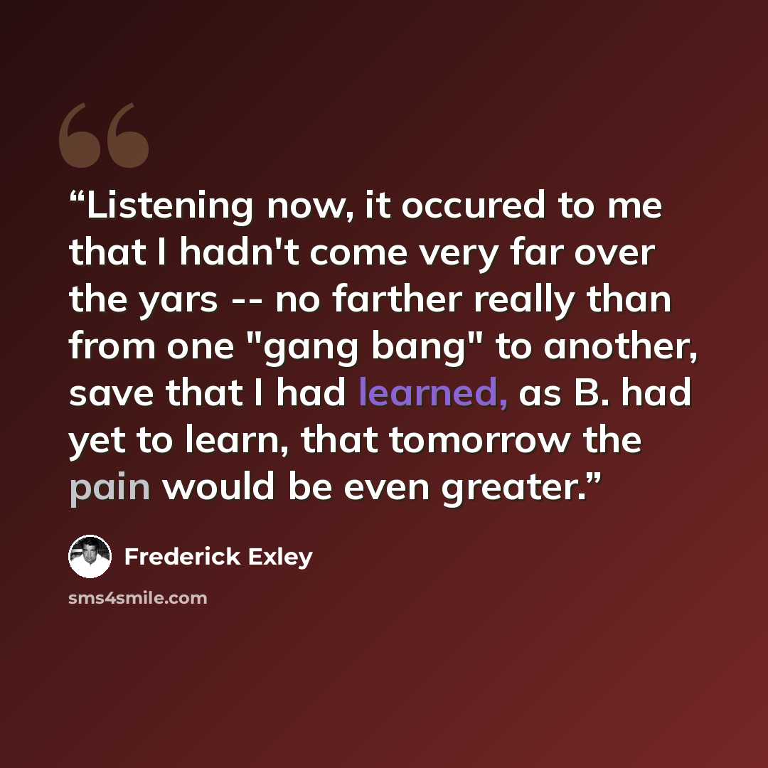 “Listening now, it occured to me that I hadn't come very far over the yars -- no farther really than from one "gang bang" to another, save that I had learned, as B. had yet to learn, that tomorrow the pain would be even greater.” quote by Frederick Exley