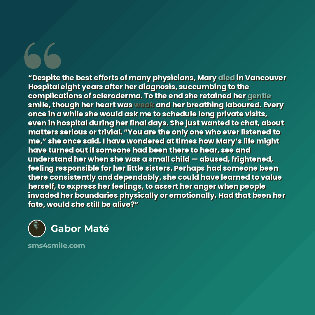 “Despite the best efforts of many physicians, Mary died in Vancouver Hospital eight years after her diagnosis, succumbing to the complications of scleroderma. To the end she retained her gentle smile, though her heart was weak and her breathing laboured. Every once in a while she would ask me to…” quote by Gabor Maté