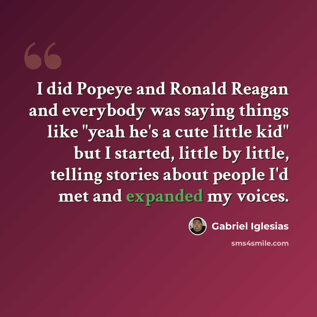 “I did Popeye and Ronald Reagan and everybody was saying things like "yeah he's a cute little kid" but I started, little by little, telling stories about people I'd met and expanded my voices.” quote by Gabriel Iglesias