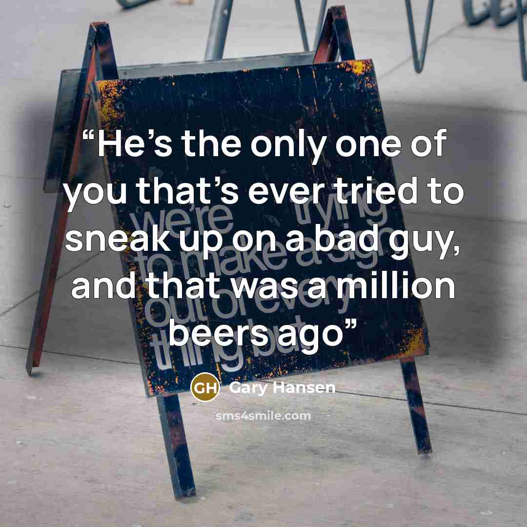 “He’s the only one of you that’s ever tried to sneak up on a bad guy, and that was a million beers ago” quote by Gary Hansen