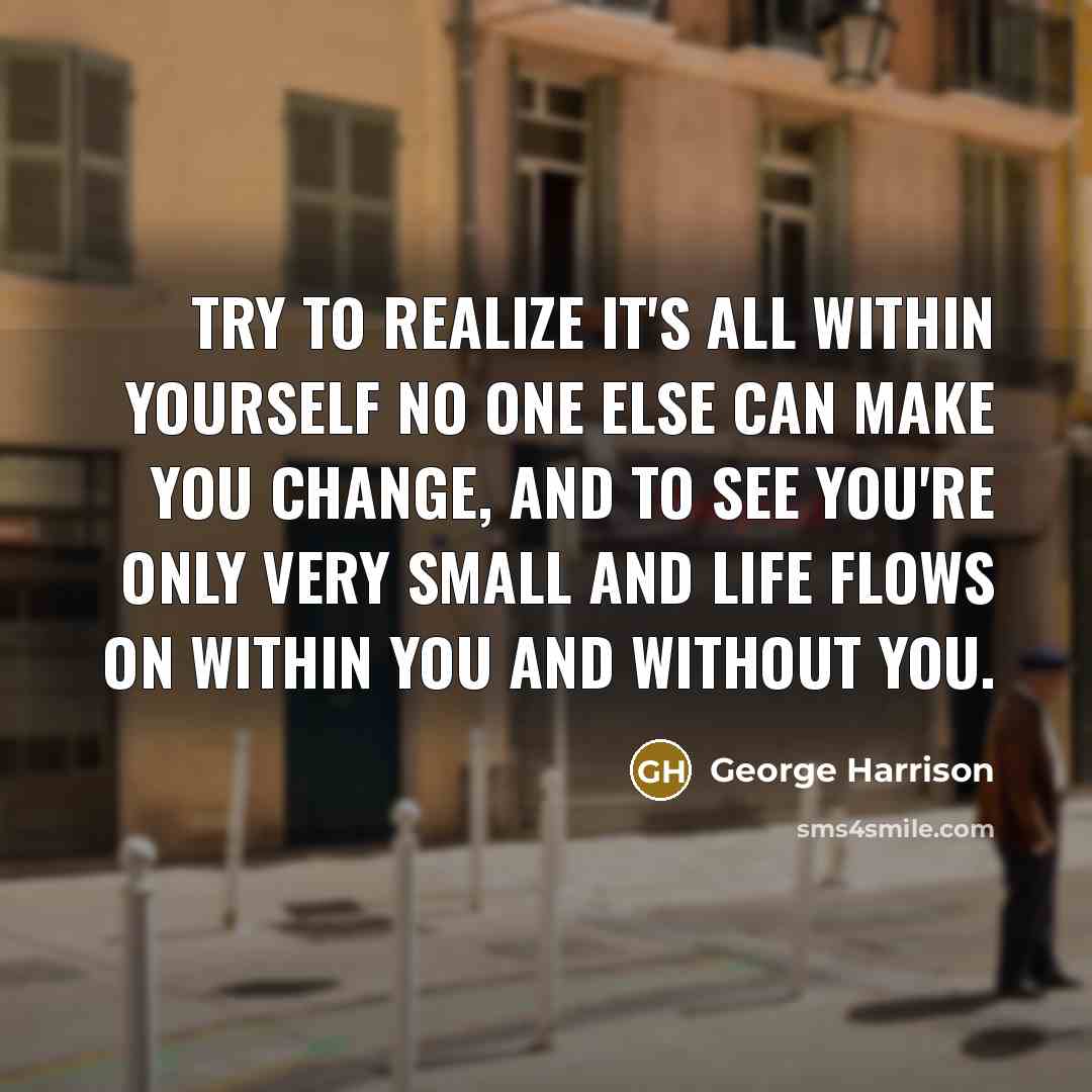 “Try to realize it's all within yourself no one else can make you change, and to see you're only very small and life flows on within you and without you.” quote by George Harrison
