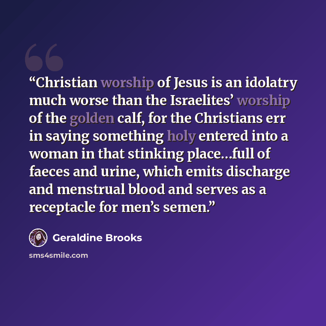 “Christian worship of Jesus is an idolatry much worse than the Israelites’ worship of the golden calf, for the Christians err in saying something holy entered into a woman in that stinking place…full of faeces and urine, which emits discharge and menstrual blood and serves as a receptacle for men’s…” quote by Geraldine Brooks