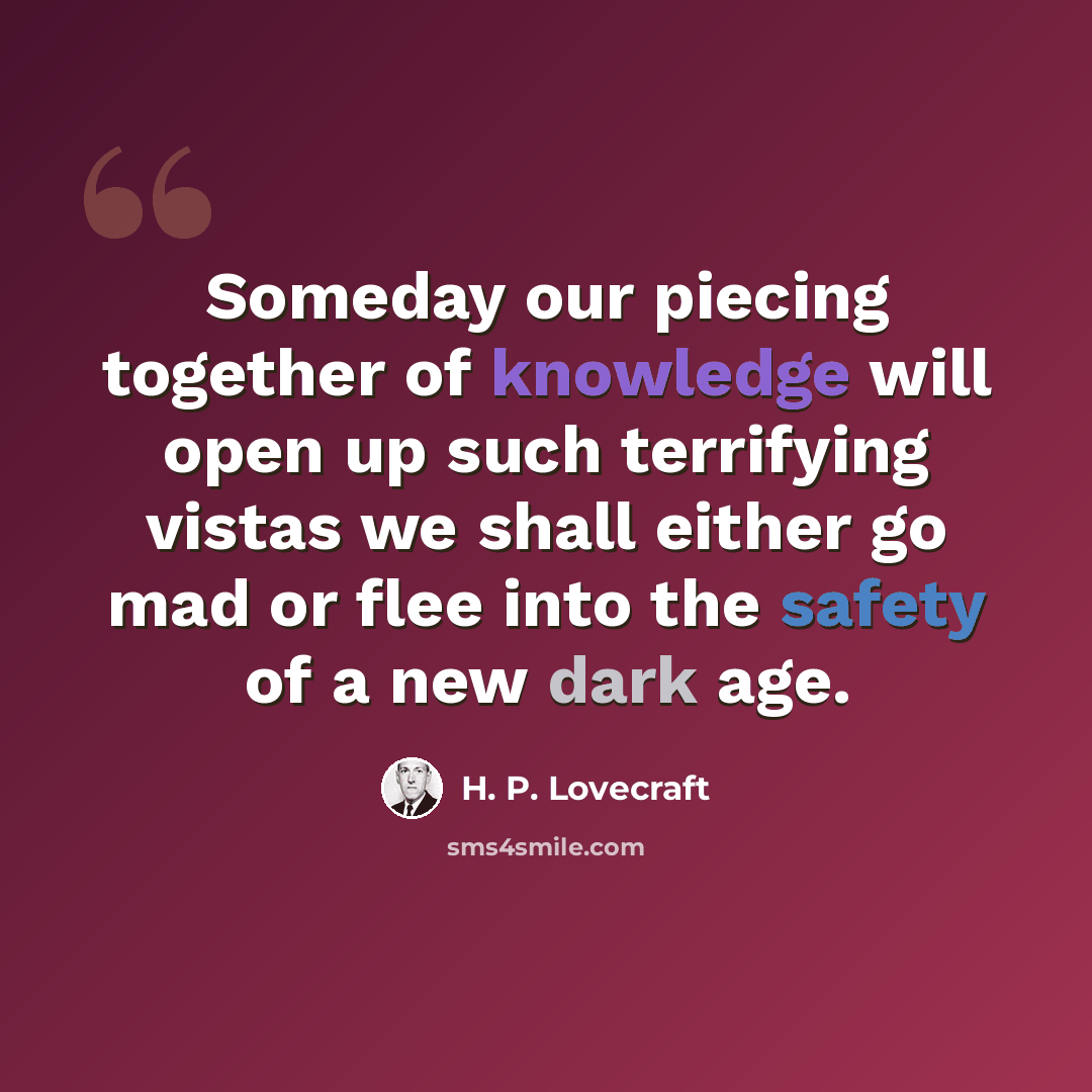 “Someday our piecing together of knowledge will open up such terrifying vistas we shall either go mad or flee into the safety of a new dark age.” quote by H. P. Lovecraft