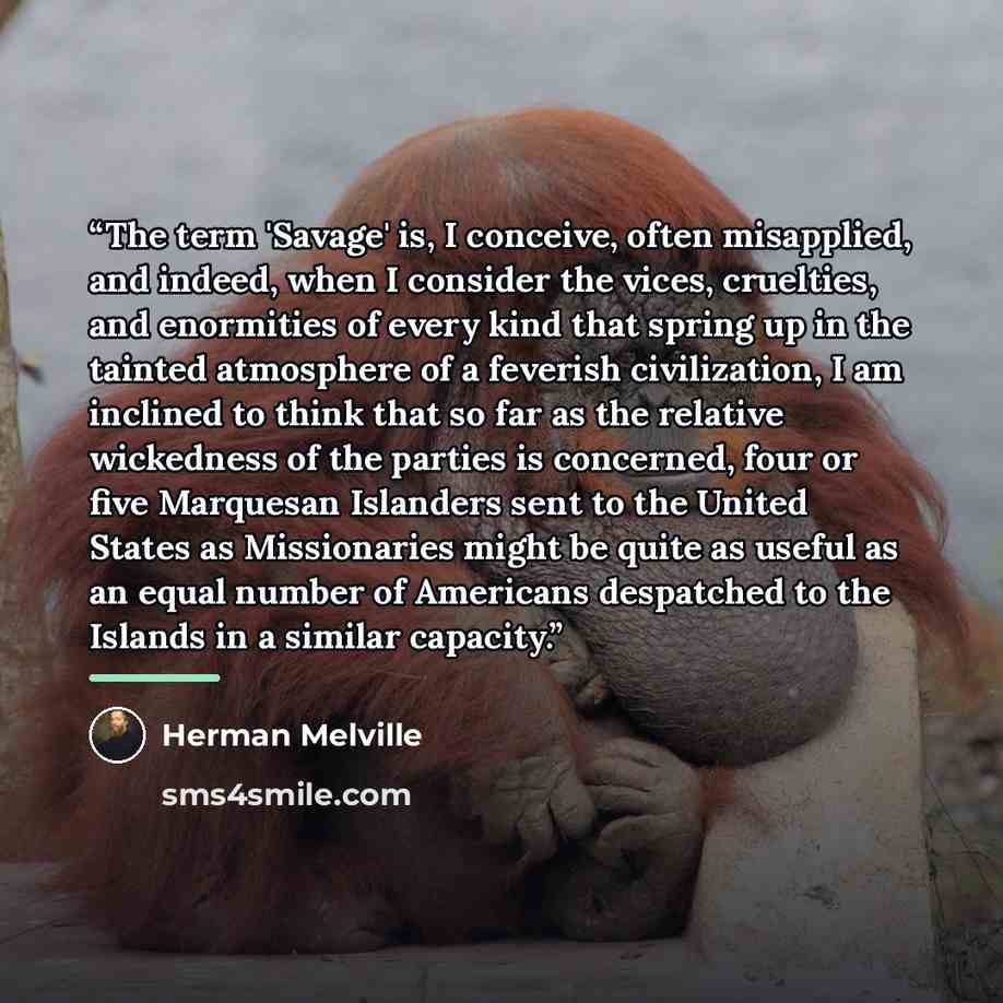 “The term 'Savage' is, I conceive, often misapplied, and indeed, when I consider the vices, cruelties, and enormities of every kind that spring up in the tainted atmosphere of a feverish civilization, I am inclined to think that so far as the relative wickedness of the parties is concerned, four or…” quote by Herman Melville