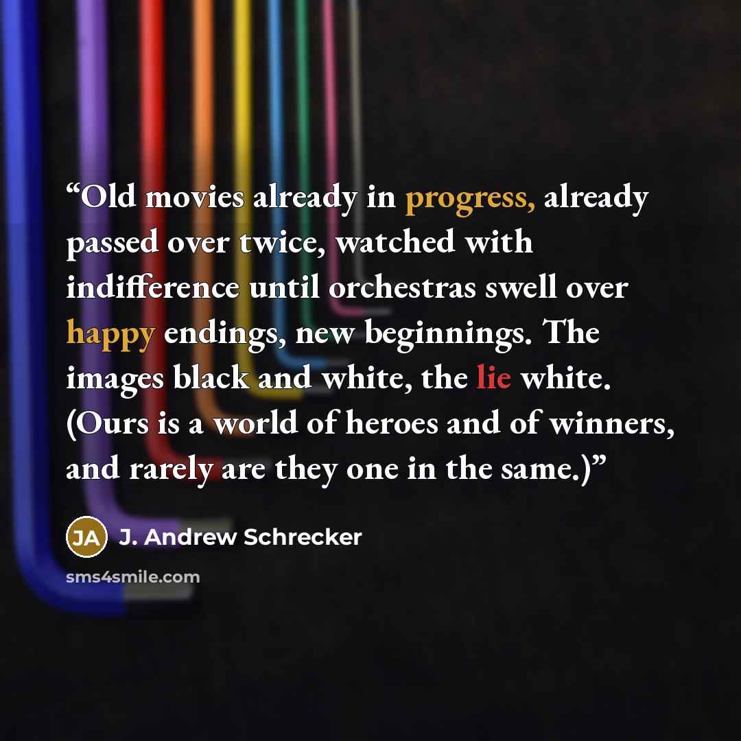 “Old movies already in progress, already passed over twice, watched with indifference until orchestras swell over happy endings, new beginnings. The images black and white, the lie white. (Ours is a world of heroes and of winners, and rarely are they one in the same.)” quote by J. Andrew Schrecker
