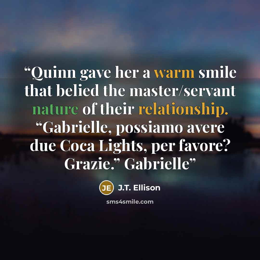“Quinn gave her a warm smile that belied the master/servant nature of their relationship. “Gabrielle, possiamo avere due Coca Lights, per favore? Grazie.” Gabrielle” quote by J.T. Ellison
