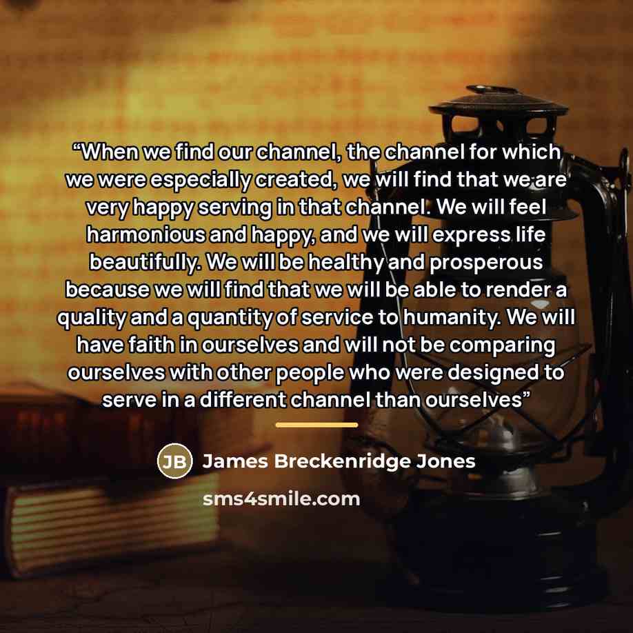 “When we find our channel, the channel for which we were especially created, we will find that we are very happy serving in that channel. We will feel harmonious and happy, and we will express life beautifully. We will be healthy and prosperous because we will find that we will be able to render a…” quote by James Breckenridge Jones