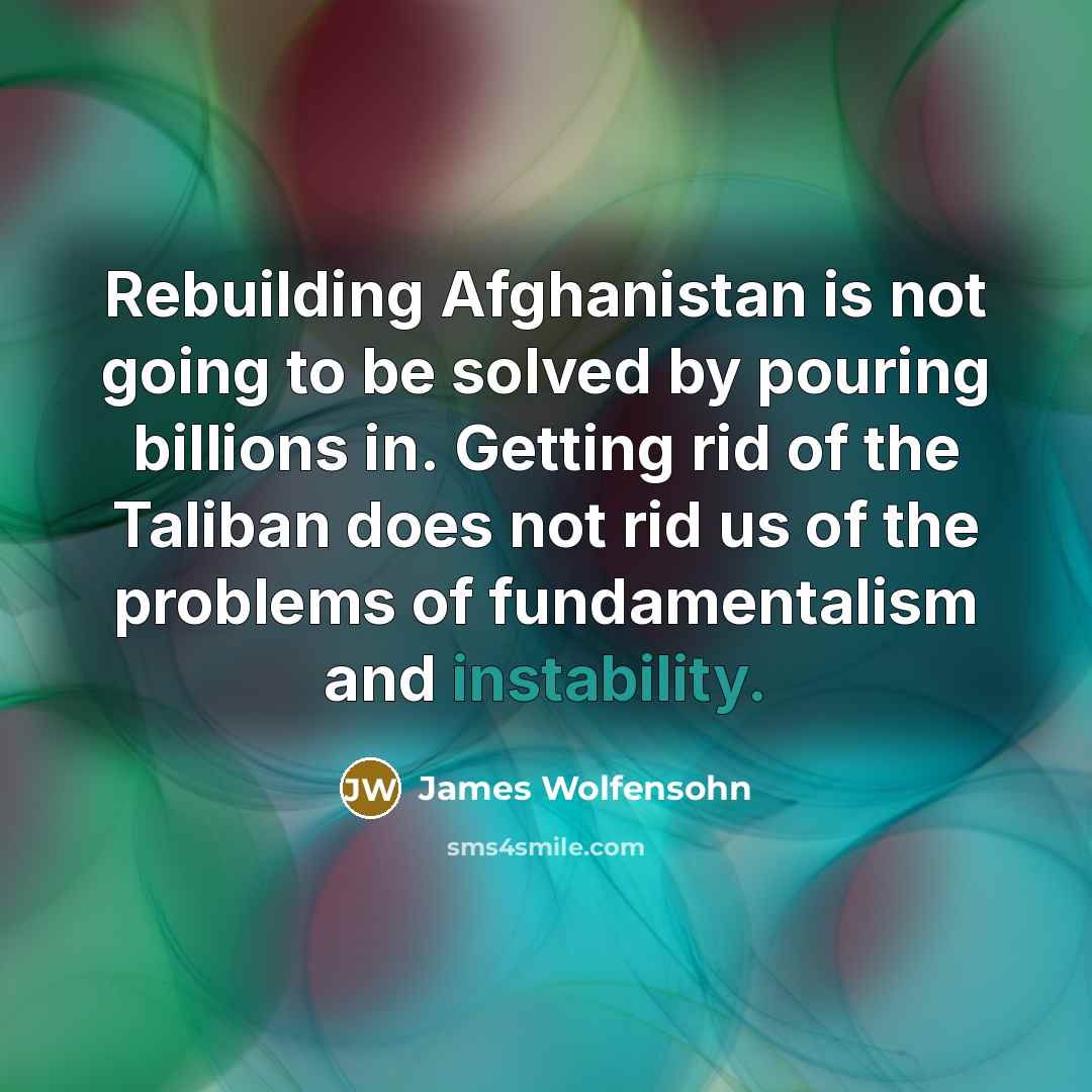 “Rebuilding Afghanistan is not going to be solved by pouring billions in. Getting rid of the Taliban does not rid us of the problems of fundamentalism and instability.” quote by James Wolfensohn
