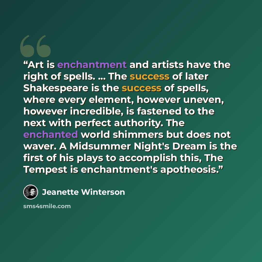 “Art is enchantment and artists have the right of spells. ... The success of later Shakespeare is the success of spells, where every element, however uneven, however incredible, is fastened to the next with perfect authority. The enchanted world shimmers but does not waver. A Midsummer Night's…” quote by Jeanette Winterson