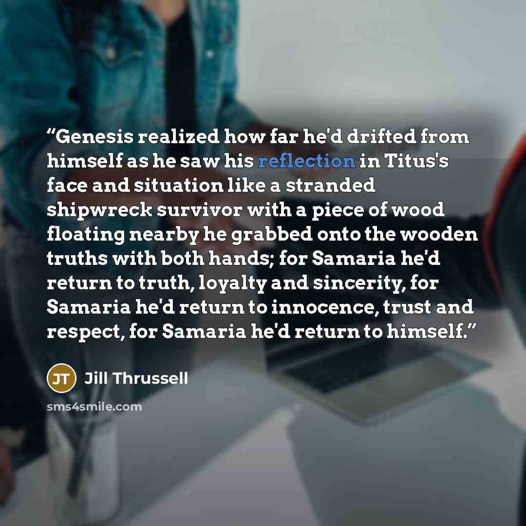 “Genesis realized how far he'd drifted from himself as he saw his reflection in Titus's face and situation like a stranded shipwreck survivor with a piece of wood floating nearby he grabbed onto the wooden truths with both hands; for Samaria he'd return to truth, loyalty and sincerity, for Samaria…” quote by Jill Thrussell
