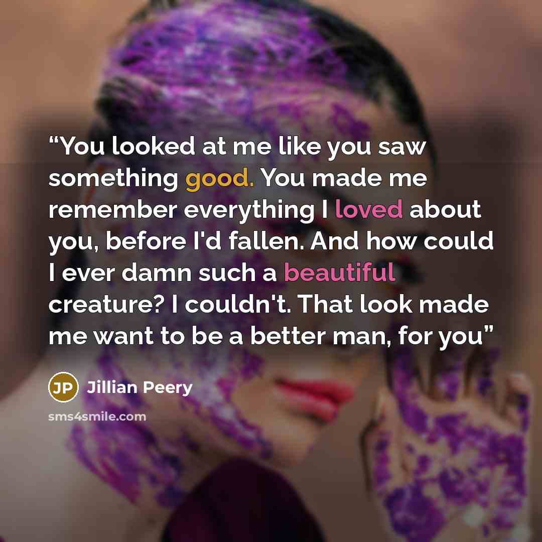 “You looked at me like you saw something good. You made me remember everything I loved about you, before I'd fallen. And how could I ever damn such a beautiful creature? I couldn't. That look made me want to be a better man, for you” quote by Jillian Peery